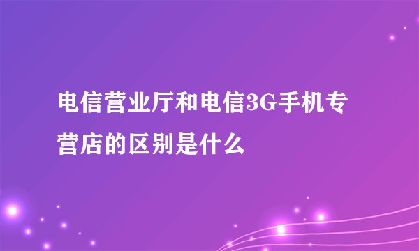 电信营业厅和电信3G手机专营店的区别是什么