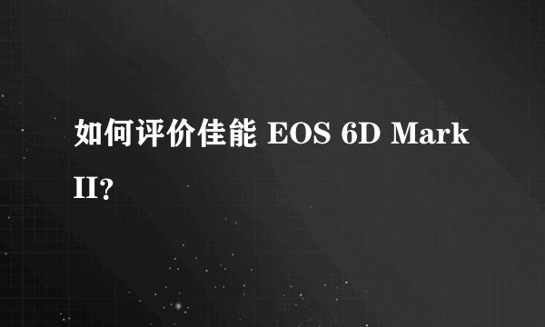 如何评价佳能 EOS 6D Mark II？