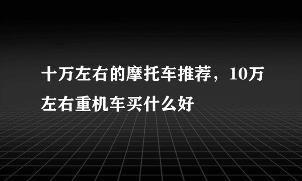 十万左右的摩托车推荐，10万左右重机车买什么好
