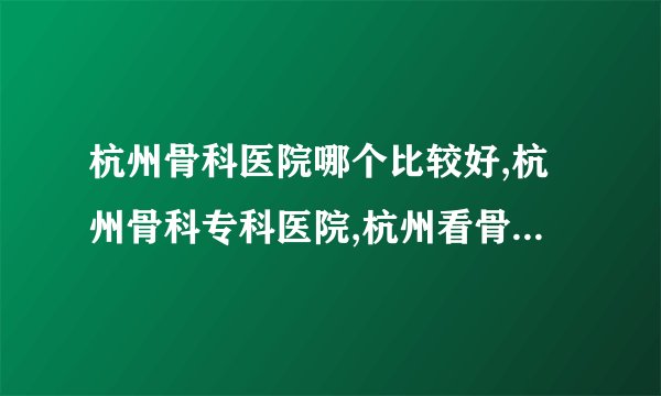 杭州骨科医院哪个比较好,杭州骨科专科医院,杭州看骨科哪个医院好
