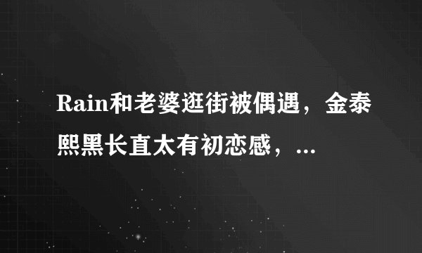 Rain和老婆逛街被偶遇,金泰熙黑长直太有初恋感,丝毫不见老