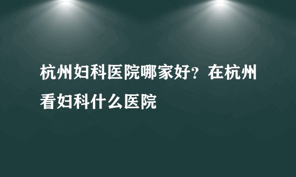 杭州妇科医院哪家好？在杭州看妇科什么医院