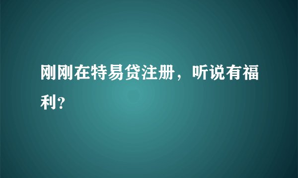 刚刚在特易贷注册，听说有福利？
