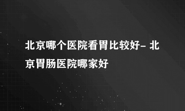 北京哪个医院看胃比较好- 北京胃肠医院哪家好