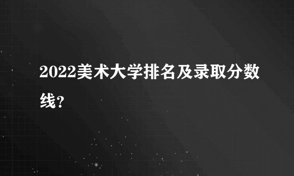 2022美术大学排名及录取分数线？