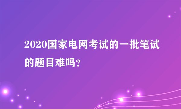 2020国家电网考试的一批笔试的题目难吗?