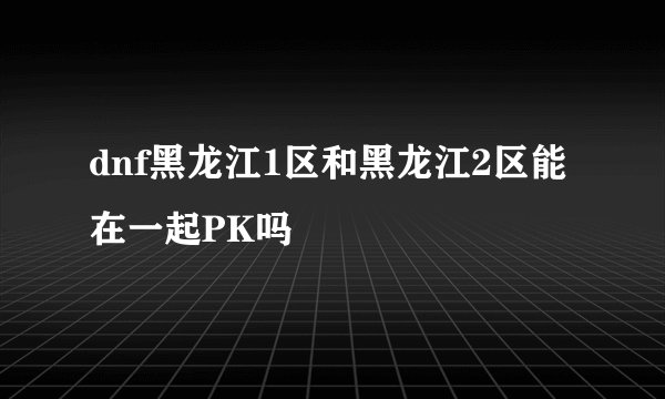 dnf黑龙江1区和黑龙江2区能在一起PK吗