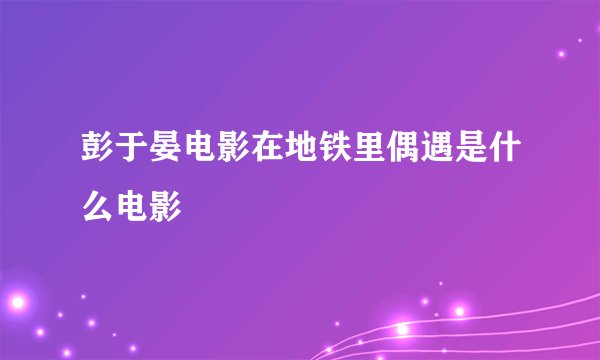 彭于晏电影在地铁里偶遇是什么电影