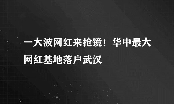 一大波网红来抢镜！华中最大网红基地落户武汉