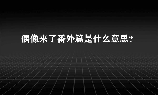 偶像来了番外篇是什么意思？