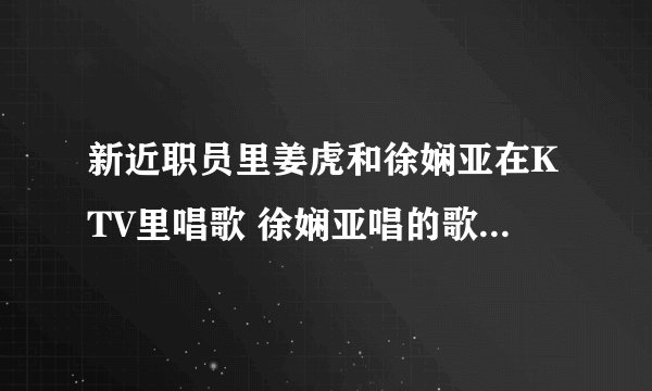 新近职员里姜虎和徐娴亚在KTV里唱歌 徐娴亚唱的歌叫什么名字？