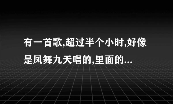 有一首歌,超过半个小时,好像是凤舞九天唱的,里面的歌有好几首,什么狼爱上羊,香水有毒都有?