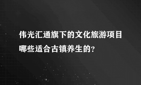 伟光汇通旗下的文化旅游项目哪些适合古镇养生的？