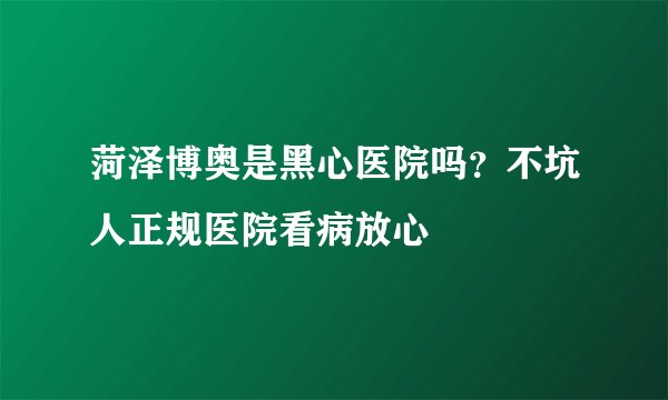 菏泽博奥是黑心医院吗?不坑人正规医院看病放心