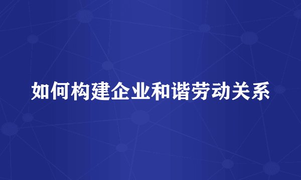 如何构建企业和谐劳动关系