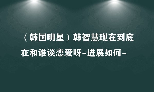 （韩国明星）韩智慧现在到底在和谁谈恋爱呀~进展如何~