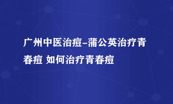 广州中医治痘-蒲公英治疗青春痘 如何治疗青春痘