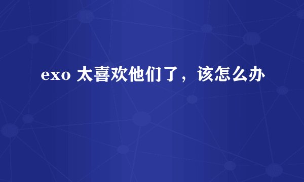 exo 太喜欢他们了，该怎么办