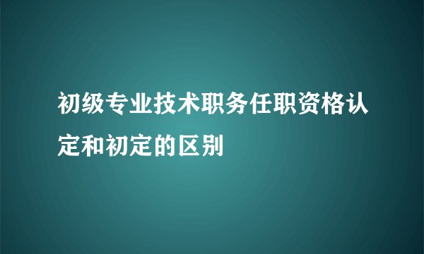 初级专业技术职务任职资格认定和初定的区别