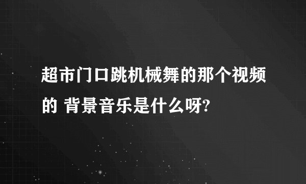 超市门口跳机械舞的那个视频的 背景音乐是什么呀?