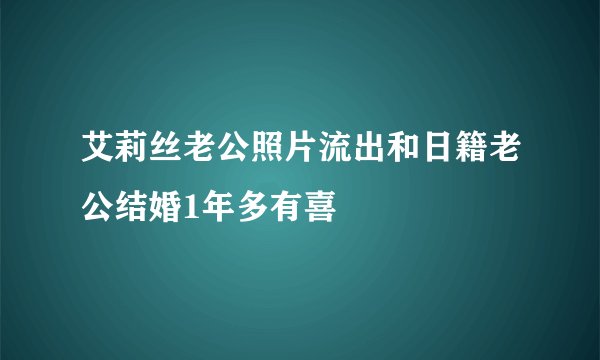 艾莉丝老公照片流出和日籍老公结婚1年多有喜