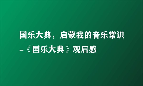 国乐大典，启蒙我的音乐常识-《国乐大典》观后感