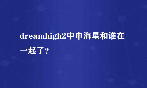 dreamhigh2中申海星和谁在一起了？