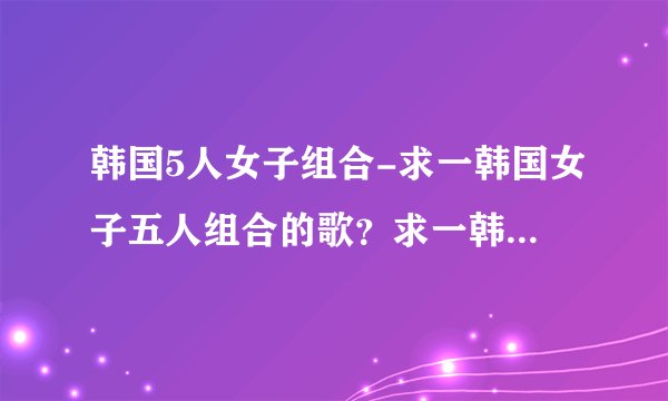 韩国5人女子组合-求一韩国女子五人组合的歌?求一韩国女子五人?