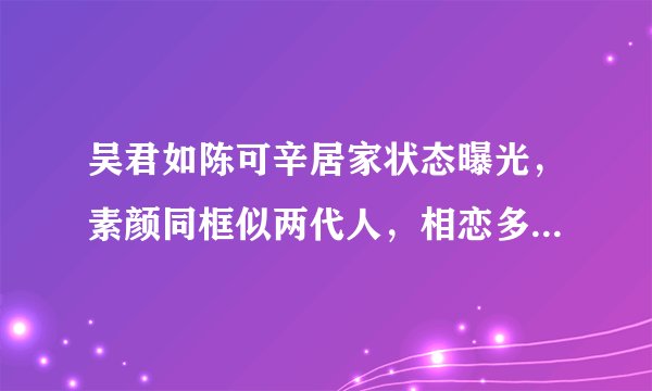 吴君如陈可辛居家状态曝光，素颜同框似两代人，相恋多年不结婚