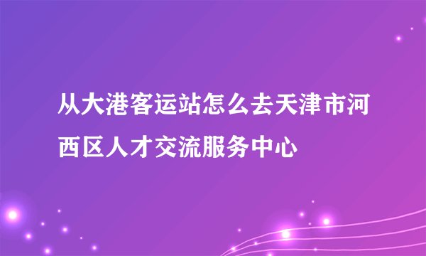 从大港客运站怎么去天津市河西区人才交流服务中心
