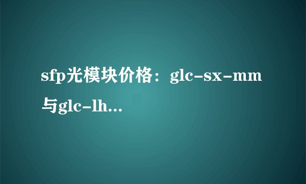 sfp光模块价格：glc-sx-mm与glc-lh-sm大概多少？