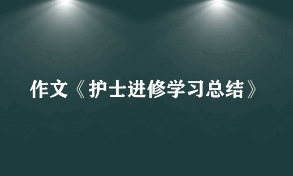 作文《护士进修学习总结》