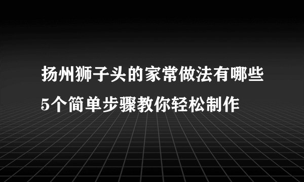 扬州狮子头的家常做法有哪些5个简单步骤教你轻松制作