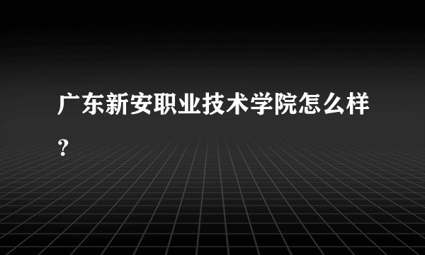广东新安职业技术学院怎么样?