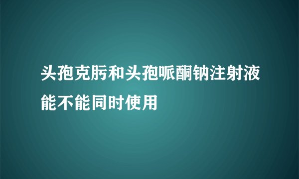 头孢克肟和头孢哌酮钠注射液能不能同时使用
