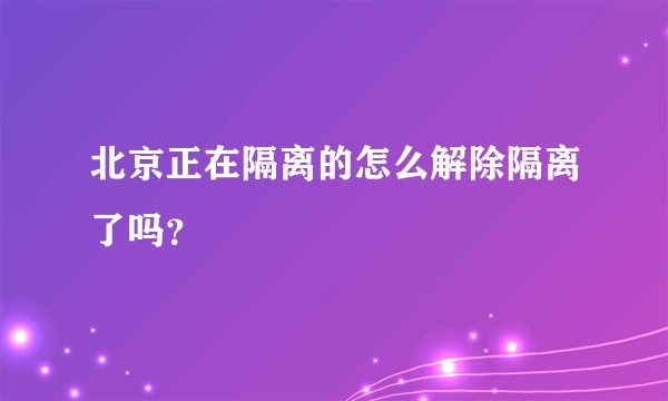北京正在隔离的怎么解除隔离了吗?