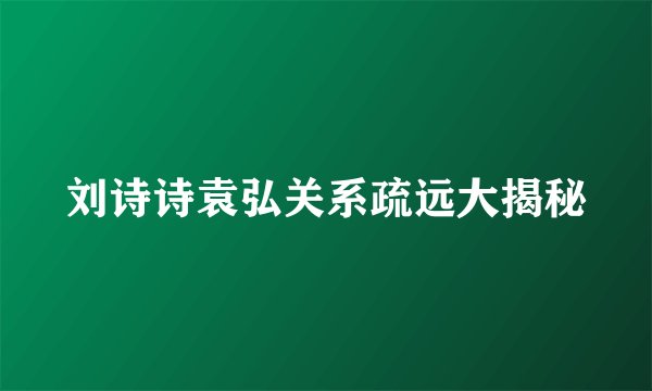刘诗诗袁弘关系疏远大揭秘