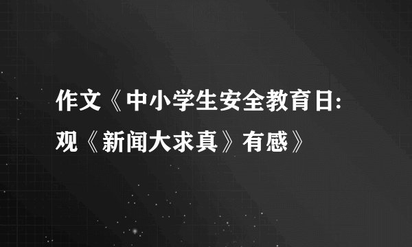 作文《中小学生安全教育日:观《新闻大求真》有感》
