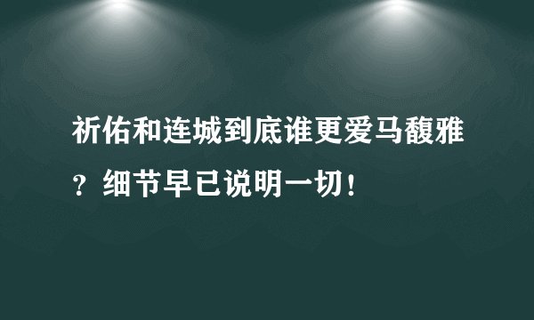 祈佑和连城到底谁更爱马馥雅？细节早已说明一切！