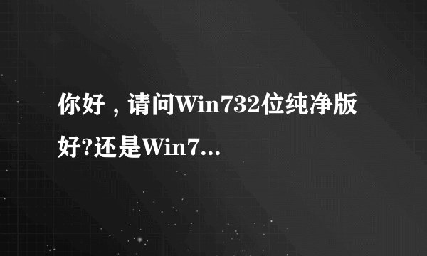 你好 , 请问Win732位纯净版好?还是Win732位旗舰版的好?