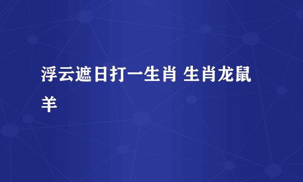 浮云遮日打一生肖 生肖龙鼠羊