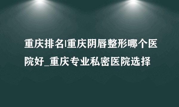 重庆排名|重庆阴唇整形哪个医院好_重庆专业私密医院选择