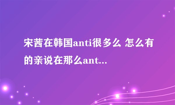 宋茜在韩国anti很多么 怎么有的亲说在那么anti的情况下茜走到现在不容易 什么意思啊 黑分很多啊？