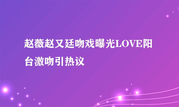 赵薇赵又廷吻戏曝光LOVE阳台激吻引热议