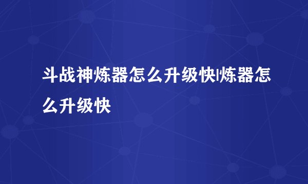 斗战神炼器怎么升级快|炼器怎么升级快