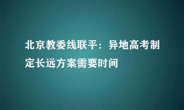 北京教委线联平：异地高考制定长远方案需要时间
