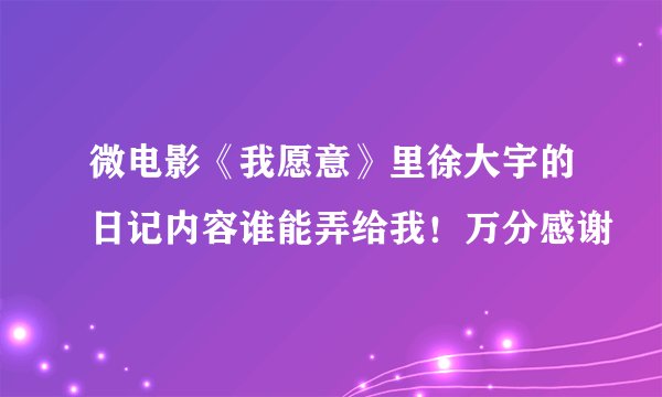 微电影《我愿意》里徐大宇的日记内容谁能弄给我!万分感谢