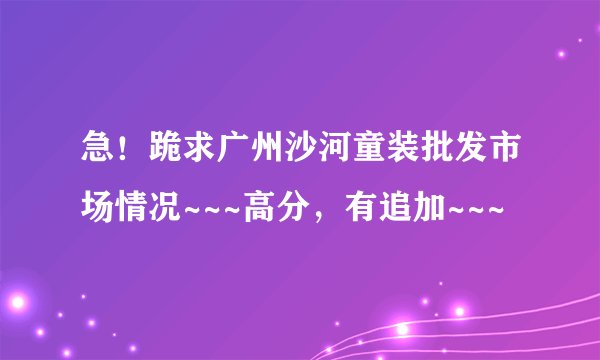 急！跪求广州沙河童装批发市场情况~~~高分，有追加~~~