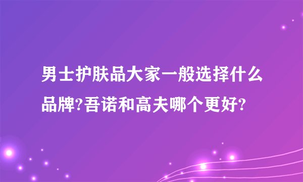 男士护肤品大家一般选择什么品牌?吾诺和高夫哪个更好?