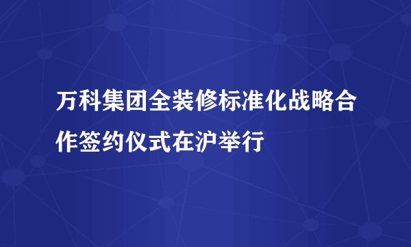 万科集团全装修标准化战略合作签约仪式在沪举行